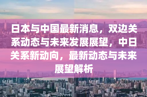 中日最新新闻动态，两国关系的演变与全球影响